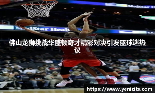佛山龙狮挑战华盛顿奇才精彩对决引发篮球迷热议