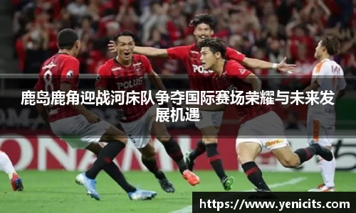 鹿岛鹿角迎战河床队争夺国际赛场荣耀与未来发展机遇