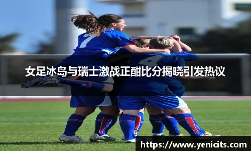 女足冰岛与瑞士激战正酣比分揭晓引发热议