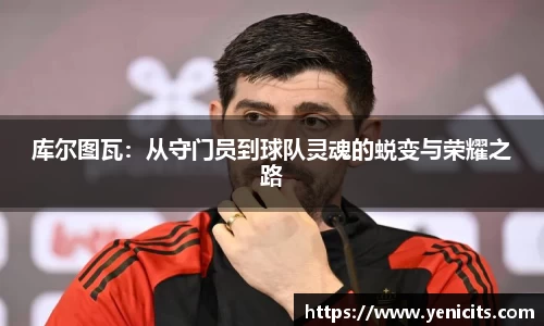库尔图瓦：从守门员到球队灵魂的蜕变与荣耀之路